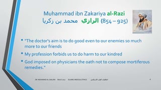 Muhammad ibn Zakariya al-Razi
‫زكريا‬ ‫بن‬ ‫محمد‬ ‫الرازي‬ (854 – 925)
• "The doctor's aim is to do good even to our enemies so much
more to our friends
• My profession forbids us to do harm to our kindred
• God imposed on physicians the oath not to compose mortiferous
remedies."
DR. MOHAMAD AL-GAILANI March 2017 ISLAMIC MEDICAL ETHICS ‫االسالمي‬ ‫الطب‬ ‫اخالقيات‬ 8
 