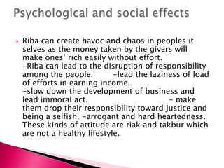    Riba can create havoc and chaos in peoples it
    selves as the money taken by the givers will
    make ones‟ rich easily without effort.
    -Riba can lead to the disruption of responsibility
    among the people.         -lead the laziness of load
    of efforts in earning income.
    -slow down the development of business and
    lead immoral act.                        - make
    them drop their responsibility toward justice and
    being a selfish. -arrogant and hard heartedness.
    These kinds of attitude are riak and takbur which
    are not a healthy lifestyle.
 