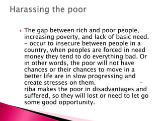    The gap between rich and poor people,
    increasing poverty, and lack of basic need.
    - occur to insecure between people in a
    country, when peoples are forced in need
    money they tend to do everything bad. Or
    in other words, the poor will not have
    chances or their chances to move in a
    better life are in slow progressing and
    create stresses on them.                  -
    riba makes the poor in disadvantages and
    suffered, so they will lost or need to let go
    some good opportunity.
 