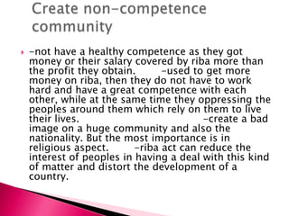    -not have a healthy competence as they got
    money or their salary covered by riba more than
    the profit they obtain.      -used to get more
    money on riba, then they do not have to work
    hard and have a great competence with each
    other, while at the same time they oppressing the
    peoples around them which rely on them to live
    their lives.                          -create a bad
    image on a huge community and also the
    nationality. But the most importance is in
    religious aspect.      -riba act can reduce the
    interest of peoples in having a deal with this kind
    of matter and distort the development of a
    country.
 