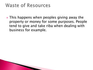    This happens when peoples giving away the
    property or money for some purposes. People
    tend to give and take riba when dealing with
    business for example.
 