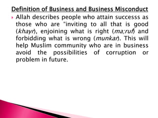Definition of Business and Business Misconduct
 Allah describes people who attain successs as
  those who are “inviting to all that is good
  (khayr), enjoining what is right (ma;ruf) and
  forbidding what is wrong (munkar). This will
  help Muslim community who are in business
  avoid the possibilities of corruption or
  problem in future.
 