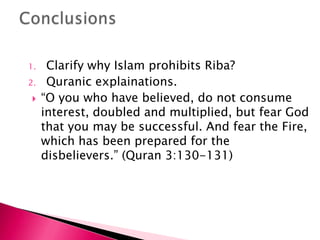 1.    Clarify why Islam prohibits Riba?
2.    Quranic explainations.
    “O you who have believed, do not consume
     interest, doubled and multiplied, but fear God
     that you may be successful. And fear the Fire,
     which has been prepared for the
     disbelievers.” (Quran 3:130-131)
 