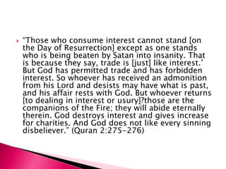   “Those who consume interest cannot stand [on
    the Day of Resurrection] except as one stands
    who is being beaten by Satan into insanity. That
    is because they say, trade is [just] like interest.‟
    But God has permitted trade and has forbidden
    interest. So whoever has received an admonition
    from his Lord and desists may have what is past,
    and his affair rests with God. But whoever returns
    [to dealing in interest or usury]?those are the
    companions of the Fire; they will abide eternally
    therein. God destroys interest and gives increase
    for charities. And God does not like every sinning
    disbeliever.” (Quran 2:275-276)
 