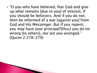    “O you who have believed, fear God and give
    up what remains [due to you] of interest, if
    you should be believers. And if you do not,
    then be informed of a war [against you] from
    God and His Messenger. But if you repent,
    you may have your principal?[thus] you do no
    wrong [to others], nor are you wronged.”
    (Quran 2:278-279)
 
