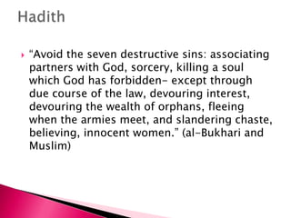    “Avoid the seven destructive sins: associating
    partners with God, sorcery, killing a soul
    which God has forbidden- except through
    due course of the law, devouring interest,
    devouring the wealth of orphans, fleeing
    when the armies meet, and slandering chaste,
    believing, innocent women.” (al-Bukhari and
    Muslim)
 