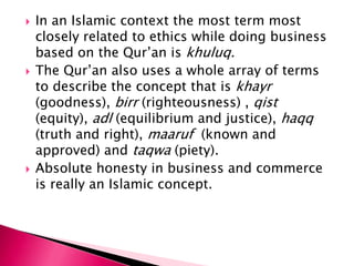   In an Islamic context the most term most
    closely related to ethics while doing business
    based on the Qur‟an is khuluq.
   The Qur‟an also uses a whole array of terms
    to describe the concept that is khayr
    (goodness), birr (righteousness) , qist
    (equity), adl (equilibrium and justice), haqq
    (truth and right), maaruf (known and
    approved) and taqwa (piety).
   Absolute honesty in business and commerce
    is really an Islamic concept.
 