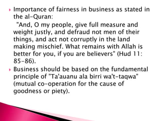    Importance of fairness in business as stated in
    the al-Quran:
     "And, O my people, give full measure and
    weight justly, and defraud not men of their
    things, and act not corruptly in the land
    making mischief. What remains with Allah is
    better for you, if you are believers" (Hud 11:
    85-86).
   Business should be based on the fundamental
    principle of "Ta'auanu ala birri wa't-taqwa"
    (mutual co-operation for the cause of
    goodness or piety).
 