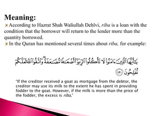 Meaning:
  According to Hazrat Shah Waliullah Dehlvi, riba is a loan with the
condition that the borrower will return to the lender more than the
quantity borrowed.
  In the Quran has mentioned several times about riba, for example:




     “If the creditor received a goat as mortgage from the debtor, the
     creditor may use its milk to the extent he has spent in providing
     fodder to the goat. However, if the milk is more than the price of
     the fodder, the excess is riba,”
 