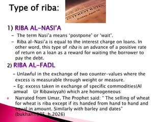 Type of riba:

1)
 - The term Nasi‟a means „postpone‟ or „wait‟.
 - Riba al-Nasi‟a is equal to the interest charge on loans. In
  other word, this type of riba is an advance of a positive rate
  of return on a loan as a reward for waiting the borrower to
  pay the debt.
2)
     - Unlawful in the exchange of two counter-values where the
      excess is measurable through weight or measure.
     - Eg: excess taken in exchange of specific commodities(Al
     amwal Ur Ribawiyyah) which are homogeneous
      Narrated from Umar, The Prophet said: “ The selling of wheat
      for wheat is riba except if its handed from hand to hand and
      equal in amount. Similarly with barley and dates”
      (bukhari1985, h.2026)
 