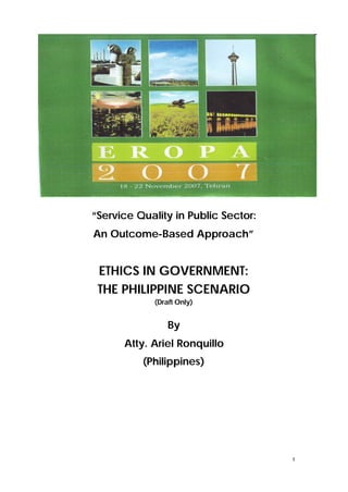 “Service Quality in Public Sector:
An Outcome-Based Approach”


 ETHICS IN GOVERNMENT:
 THE PHILIPPINE SCENARIO
             (Draft Only)


                 By
      Atty. Ariel Ronquillo
          (Philippines)




                                     1
 