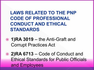 LAWS RELATED TO THE PNP
CODE OF PROFESSIONAL
CONDUCT AND ETHICAL
STANDARDS
 1)RA 3019 – the Anti-Graft and
Corrupt Practices Act
 2)RA 6713 – Code of Conduct and
Ethical Standards for Public Officials
and Employees
 