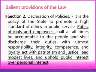 Section 2. Declaration of Policies. - It is the
policy of the State to promote a high
standard of ethics in public service. Public
officials and employees shall at all times
be accountable to the people and shall
discharge their duties with utmost
responsibility, integrity, competence, and
loyalty, act with patriotism and justice, lead
modest lives, and uphold public interest
over personal interest.
 