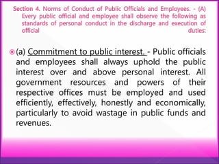 (a) Commitment to public interest. - Public officials
and employees shall always uphold the public
interest over and above personal interest. All
government resources and powers of their
respective offices must be employed and used
efficiently, effectively, honestly and economically,
particularly to avoid wastage in public funds and
revenues.
 