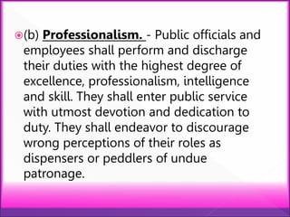 (b) Professionalism. - Public officials and
employees shall perform and discharge
their duties with the highest degree of
excellence, professionalism, intelligence
and skill. They shall enter public service
with utmost devotion and dedication to
duty. They shall endeavor to discourage
wrong perceptions of their roles as
dispensers or peddlers of undue
patronage.
 