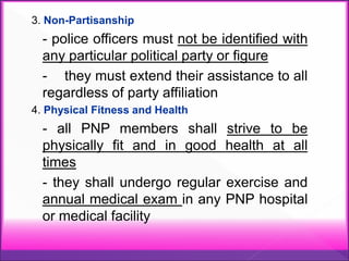 3. Non-Partisanship
- police officers must not be identified with
any particular political party or figure
- they must extend their assistance to all
regardless of party affiliation
4. Physical Fitness and Health
- all PNP members shall strive to be
physically fit and in good health at all
times
- they shall undergo regular exercise and
annual medical exam in any PNP hospital
or medical facility
 