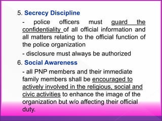 5. Secrecy Discipline
- police officers must guard the
confidentiality of all official information and
all matters relating to the official function of
the police organization
- disclosure must always be authorized
6. Social Awareness
- all PNP members and their immediate
family members shall be encouraged to
actively involved in the religious, social and
civic activities to enhance the image of the
organization but w/o affecting their official
duty.
 
