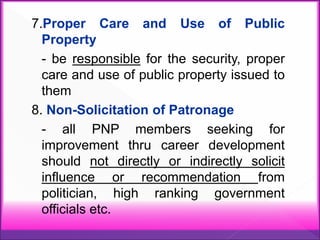 7.Proper Care and Use of Public
Property
- be responsible for the security, proper
care and use of public property issued to
them
8. Non-Solicitation of Patronage
- all PNP members seeking for
improvement thru career development
should not directly or indirectly solicit
influence or recommendation from
politician, high ranking government
officials etc.
 