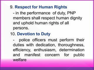 9. Respect for Human Rights
- in the performance of duty, PNP
members shall respect human dignity
and uphold human rights of all
persons.
10. Devotion to Duty
- police officers must perform their
duties with dedication, thoroughness,
efficiency, enthusiasm, determination
and manifest concern for public
welfare
 