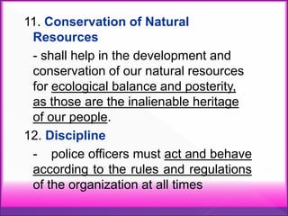 11. Conservation of Natural
Resources
- shall help in the development and
conservation of our natural resources
for ecological balance and posterity,
as those are the inalienable heritage
of our people.
12. Discipline
- police officers must act and behave
according to the rules and regulations
of the organization at all times
 