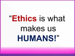 “Ethics is what
makes us
HUMANS!”
 