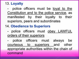 13. Loyalty
- police officers must be loyal to the
Constitution and to the police service, as
manifested by their loyalty to their
superiors, peers and subordinates
14. Obedience to Superiors
- police officers must obey LAWFUL
orders of their superiors
- police officers must always be
courteous to superiors and other
appropriate authorities within the chain of
command
 