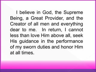 I believe in God, the Supreme
Being, a Great Provider, and the
Creator of all men and everything
dear to me. In return, I cannot
less than love Him above all, seek
His guidance in the performance
of my sworn duties and honor Him
at all times.
 