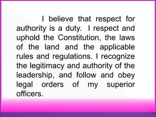 I believe that respect for
authority is a duty. I respect and
uphold the Constitution, the laws
of the land and the applicable
rules and regulations. I recognize
the legitimacy and authority of the
leadership, and follow and obey
legal orders of my superior
officers.
 