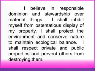 I believe in responsible
dominion and stewardship over
material things. I shall inhibit
myself from ostentatious display of
my property. I shall protect the
environment and conserve nature
to maintain ecological balance. I
shall respect private and public
properties and prevent others from
destroying them.
 