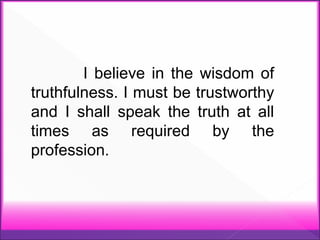 I believe in the wisdom of
truthfulness. I must be trustworthy
and I shall speak the truth at all
times as required by the
profession.
 