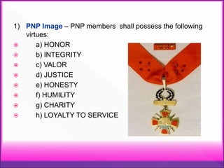 1) PNP Image – PNP members shall possess the following
virtues:
 a) HONOR
 b) INTEGRITY
 c) VALOR
 d) JUSTICE
 e) HONESTY
 f) HUMILITY
 g) CHARITY
 h) LOYALTY TO SERVICE
 