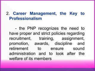2. Career Management, the Key to
Professionalism
- the PNP recognizes the need to
have proper and strict policies regarding
recruitment, training, assignment,
promotion, awards, discipline and
retirement to ensure sound
administration and to look after the
welfare of its members
 