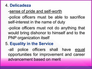 4. Delicadeza
-sense of pride and self-worth
-police officers must be able to sacrifice
self-interest in the name of duty
-police officers must not do anything that
would bring dishonor to himself and to the
PNP organization itself
5. Equality in the Service
-all police officers shall have equal
opportunities for improvement and career
advancement based on merit
 