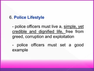 6. Police Lifestyle
- police officers must live a, simple, yet
credible and dignified life, free from
greed, corruption and exploitation
- police officers must set a good
example
 