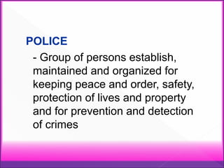 POLICE
- Group of persons establish,
maintained and organized for
keeping peace and order, safety,
protection of lives and property
and for prevention and detection
of crimes
 