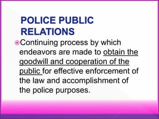 Continuing process by which
endeavors are made to obtain the
goodwill and cooperation of the
public for effective enforcement of
the law and accomplishment of
the police purposes.
 