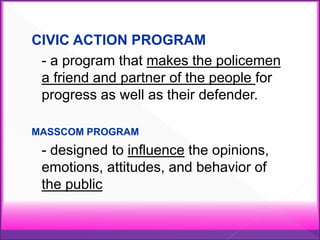CIVIC ACTION PROGRAM
- a program that makes the policemen
a friend and partner of the people for
progress as well as their defender.
MASSCOM PROGRAM
- designed to influence the opinions,
emotions, attitudes, and behavior of
the public
 
