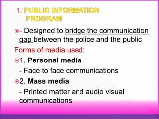 - Designed to bridge the communication
gap between the police and the public
Forms of media used:
1. Personal media
- Face to face communications
2. Mass media
- Printed matter and audio visual
communications
 