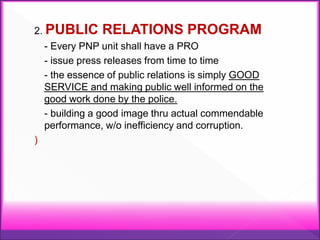 2. PUBLIC RELATIONS PROGRAM
- Every PNP unit shall have a PRO
- issue press releases from time to time
- the essence of public relations is simply GOOD
SERVICE and making public well informed on the
good work done by the police.
- building a good image thru actual commendable
performance, w/o inefficiency and corruption.
)
 