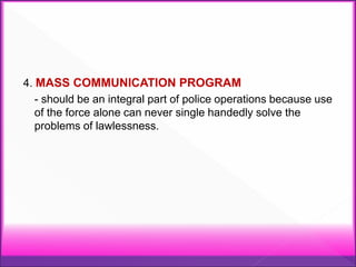 4. MASS COMMUNICATION PROGRAM
- should be an integral part of police operations because use
of the force alone can never single handedly solve the
problems of lawlessness.
 