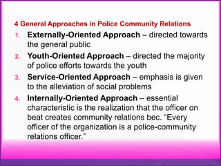 4 General Approaches in Police Community Relations
1. Externally-Oriented Approach – directed towards
the general public
2. Youth-Oriented Approach – directed the majority
of police efforts towards the youth
3. Service-Oriented Approach – emphasis is given
to the alleviation of social problems
4. Internally-Oriented Approach – essential
characteristic is the realization that the officer on
beat creates community relations bec. “Every
officer of the organization is a police-community
relations officer.”
 
