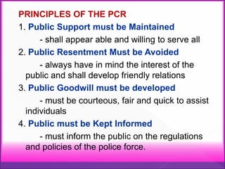 PRINCIPLES OF THE PCR
1. Public Support must be Maintained
- shall appear able and willing to serve all
2. Public Resentment Must be Avoided
- always have in mind the interest of the
public and shall develop friendly relations
3. Public Goodwill must be developed
- must be courteous, fair and quick to assist
individuals
4. Public must be Kept Informed
- must inform the public on the regulations
and policies of the police force.
 