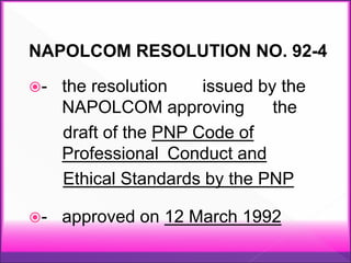 NAPOLCOM RESOLUTION NO. 92-4
- the resolution issued by the
NAPOLCOM approving the
draft of the PNP Code of
Professional Conduct and
Ethical Standards by the PNP
- approved on 12 March 1992
 