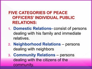 FIVE CATEGORIES OF PEACE
OFFICERS’ INDIVIDUAL PUBLIC
RELATIONS:
1. Domestic Relations- consist of persons
dealing with his family and immediate
relatives.
2. Neighborhood Relations – persons
dealing with neighbors
3. Community Relations – persons
dealing with the citizens of the
community.
 