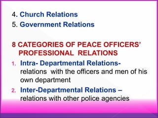 4. Church Relations
5. Government Relations
8 CATEGORIES OF PEACE OFFICERS’
PROFESSIONAL RELATIONS
1. Intra- Departmental Relations-
relations with the officers and men of his
own department
2. Inter-Departmental Relations –
relations with other police agencies
 