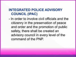 INTEGRATED POLICE ADVISORY
COUNCIL (IPAC)
- In order to involve civil officials and the
citizenry in the preservation of peace
and order and the promotion of public
safety, there shall be created an
advisory council in every level of the
command of the PNP.
 