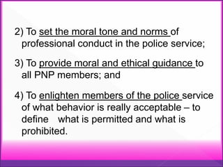 2) To set the moral tone and norms of
professional conduct in the police service;
3) To provide moral and ethical guidance to
all PNP members; and
4) To enlighten members of the police service
of what behavior is really acceptable – to
define what is permitted and what is
prohibited.
 