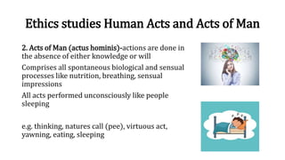 Ethics studies Human Acts and Acts of Man
2. Acts of Man (actus hominis)-actions are done in
the absence of either knowledge or will
Comprises all spontaneous biological and sensual
processes like nutrition, breathing, sensual
impressions
All acts performed unconsciously like people
sleeping
e.g. thinking, natures call (pee), virtuous act,
yawning, eating, sleeping
 