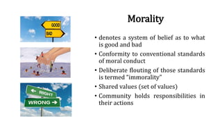 Morality
• denotes a system of belief as to what
is good and bad
• Conformity to conventional standards
of moral conduct
• Deliberate flouting of those standards
is termed “immorality”
• Shared values (set of values)
• Community holds responsibilities in
their actions
 