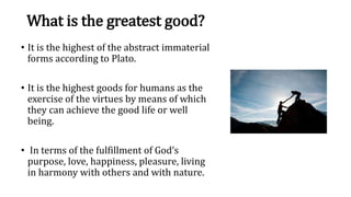 What is the greatest good?
• It is the highest of the abstract immaterial
forms according to Plato.
• It is the highest goods for humans as the
exercise of the virtues by means of which
they can achieve the good life or well
being.
• In terms of the fulfillment of God’s
purpose, love, happiness, pleasure, living
in harmony with others and with nature.
 